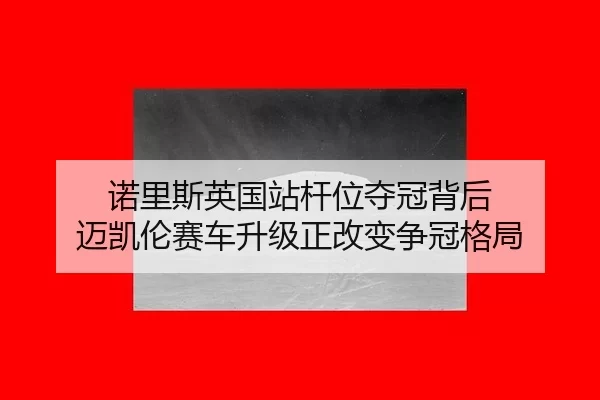 诺里斯英国站杆位夺冠背后 迈凯伦赛车升级正改变争冠格局