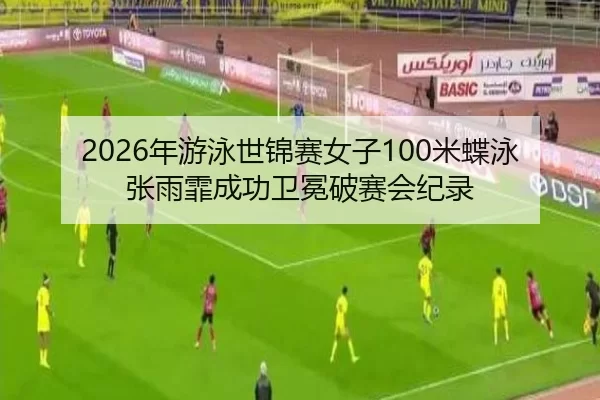 2026年游泳世锦赛女子100米蝶泳张雨霏成功卫冕破赛会纪录